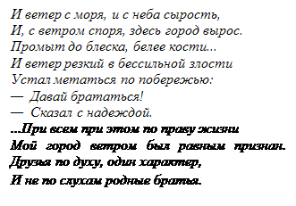 Подпись: И ветер с моря, и с неба сырость,
И, с ветром споря, здесь город вырос. Промыт до блеска, белее кости... 
И ветер резкий в бессильной злости 
Устал метаться по побережью:
— Давай брататься!
— Сказал с надеждой.
...При всем при этом по праву жизни 
Мой город ветром был равным признан. Друзья по духу, один характер, 
И не по слухам родные братья.
