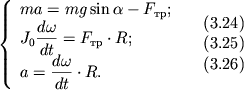 $ {\displaystyle \left\{\displaystyle {\displaystyle \begin{array}{l} {\displaystyle ma = mg\sin \alpha - F_{тр} ;} \\ {\displaystyle J_{0} {\displaystyle \frac{\displaystyle {\displaystyle d\omega }}{\displaystyle {\displaystyle dt}}} = F_{тр} \cdot R;} \\ {\displaystyle a = {\displaystyle \frac{\displaystyle {\displaystyle d\omega }}{\displaystyle {\displaystyle dt}}} \cdot R.} \\ \end{array}} \right.} \quad \begin{array}{l} (3.24) \\ (3.25) \\ (3.26) \\ \end{array} $