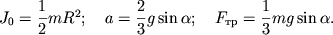 $ J_{0} = {\displaystyle \frac{\displaystyle {\displaystyle 1}}{\displaystyle {\displaystyle 2}}}mR^{2}; \quad a = {\displaystyle \frac{\displaystyle {\displaystyle 2}}{\displaystyle {\displaystyle 3}}}g\sin \alpha ; \quad F_{тр} = {\displaystyle \frac{\displaystyle {\displaystyle 1}}{\displaystyle {\displaystyle 3}}}mg\sin \alpha . $