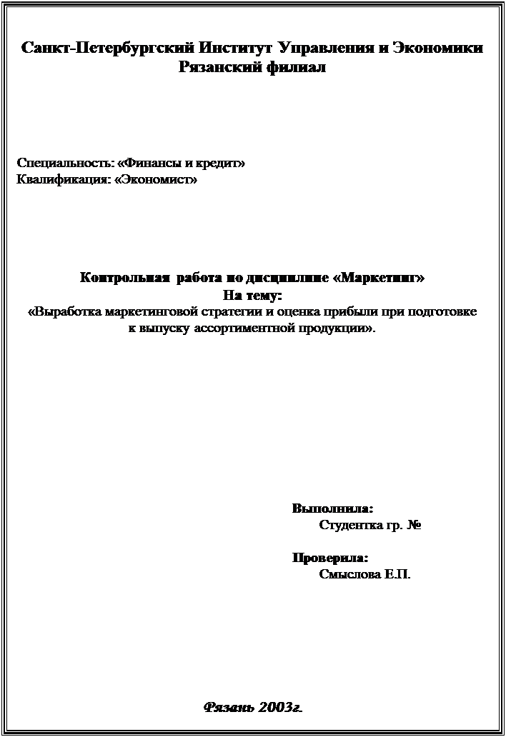 Подпись: Санкт-Петербургский Институт Управления и Экономики
Рязанский филиал
Специальность: «Финансы и кредит»
Квалификация: «Экономист»
Контрольная работа по дисциплине «Маркетинг»
На тему:
«Выработка маркетинговой стратегии и оценка прибыли при подготовке
к выпуску ассортиментной продукции».
Выполнила:
Студентка гр. №
Проверила:
Смыслова Е.П.
Рязань 2003г.