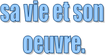 sa vie et son 
oeuvre.

