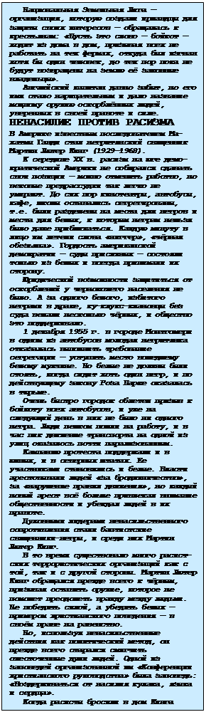 Подпись: Национальная Земельная Лига —организация, которую создали ирландцы для защиты своих интересов — обраща-лась к крестьянам: «Пусть это слово — бойкот — ходит из дома в дом, призы-вая всех не работать на тех фермах, отку¬да был изгнан хотя бы один чело-век, до тех пор пока не будут возвра-щены на землю её законные владельцы».
Английский капитан давно забыт, но его имя стало нари¬цательным и дало название мощному оружию оскорблённых людей, уверенных в своей правоте и силе.
НЕНАСИЛИЕ ПРОТИВ РАСИЗМА
В Америке известным последователем Ма¬хатмы Ганди стал негритянский свя-щенник Мартин Лютер Кинг (1929—1968).
К середине XX в. расизм на юге де-мо¬кратической Америки не собирался сдавать свои позиции — можно отменить рабство, но вековые предрассудки так легко не умирают. До сих пор киноте-атры, автобусы, кафе, школы остава-лись сегрегированы, т.е. были разде-лены на места для негров и места для белых, к которым неграм нельзя было даже приближаться. Каждую минуту в лицо им летели слова «ниггер», «чёр-ная обезья¬на». Гордость американской демократии — суды присяжных — состоя-ли только из белых и всегда принимали их сторону.
Юридической возможности защититься от оскорблений у чернокожего населе-ния не было. А за одного белого, из-битого неграми в драке, ку-клукс-клановцы без суда вешали несколько чёрных, и общество это поддерживало.
1 декабря 1955 г. в городе Монтго-мери в одном из автобусов молодая негритянка отка¬залась выполнить тре-бование сегрегации — уступить место вошедшему белому мужчине. Но белые не должны были стоять, когда сидит хоть один негр, и по действующему за¬кону Роза Парке оказалась в тюрьме.
Очень быстро городок облетел призыв к бойкоту всех автобусов, и уже на следующий день в них не было ни одно-го негра. Люди пешком пошли на рабо-ту, и в час пик движение транспорта на одной из улиц оказалось почти па-рализованным.
Кампанию протеста поддержали и в южных, и в северных штатах. Ее участ-никами становились и белые. Власти арестовывали людей «за бродяжниче-ство», за «нарушение правил движе-ния», но каждый новый арест всё боль-ше привлекал внимание общественности и убеждал людей в их правоте.
Духовными лидерами ненасильственно-го сопротивления стали баптистские священники-негры, и среди них Мартин Лютер Кинг.
В то время существовало много ра-сист¬ских террористических организаций как с той, так и с другой стороны. Мартин Лютер Кинг обращался прежде всего к чёрным, призывая оставить оружие, которое не поможет преодолеть вражду между людьми. Не победить си-лой, а убедить белых — примером хри-стианского поведения — в своём праве на равенство.
Но, используя ненасильственные дей-ствия как политический метод, он прежде всего старался смягчить оже-сточенные души людей. Одной из запо-ведей организованной им «Конференции христианского руководства» была запо-ведь:
«Воздерживаться от насилия кулака, языка и сердца».
Когда расисты бросили в дом Кинга бомбу (чудом не пострадали его жена и ма¬ленький ребенок) и разъяренные негры едва не начали самосуд над по-лицейскими,
