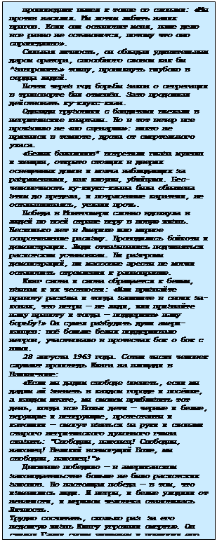 Подпись: проповедник вышел к толпе со словами: «Мы против насилия. Мы хотим любить наших врагов. Если они остановят меня, наше дело все равно не остановится, по-тому что оно справедливо».
Сильная личность, он обладал удиви-тельным даром оратора, способного словом как бы ^заворожить» толпу, проникнуть глубоко в сердца людей.
Почти через год борьбы закон о сегре-гации в транспорте был отменён. Зато продолжал действовать ку-клукс-клан.
Однажды грузовики с бандитами въехали в негритянские кварталы. Но в тот вечер все произошло не «по сценарию»: никто не прятался в темноте, дрожа от смертельно-го ужаса.
«Белых балахонов* встретили глаза мужчин и женщин, открыто стоящих в две-рях освещенных домов и молча наблюдающих за разряженными, как клоуны, убийцами. Бес¬человечность ку-клукс-клана была об-нажена этим до предела, и потрясенные каратели, не останавливаясь, уехали прочь.
Победа в Монтгомери словно вдохнула в людей по всей стране веру в новую жизнь. Несколько лет в Америке шло мирное со-противление расизму. Проводились бой¬коты и демонстрации. Люди отказывались подчи-няться расистским установкам. Ни разгро-мы демонстраций, ни массовые аресты не могли остановить стремления к равнопра-вию.
Кинг снова и снова обращается к бе-лым, взывая к их честности: «Или при-знайте правоту расизма и тогда запишите в своих за¬конах, что негры — не люди, или признайте нашу правоту и тогда — поддержит» нашу борьбу!» Он сумел разбу-дить души амери¬канцев: всё больше белых поддерживало негров, участвовало в про-тестах бок о бок с ними.
28 августа 1963 года. Сотни тысяч че-ло¬век слушают проповедь Кинга на площади в Вашингтоне:
«Если мы дадим свободе звенеть, если мы дадим ай звенеть в каждом городе и посёлке, а каждом штате, мы сможем при-близить тот день, когда все Божьи дети — черные и белые, верующие и неверующие, протестанты и католики — смогут взяться за руки и словами старого негритянского духовного гимна сказать: 